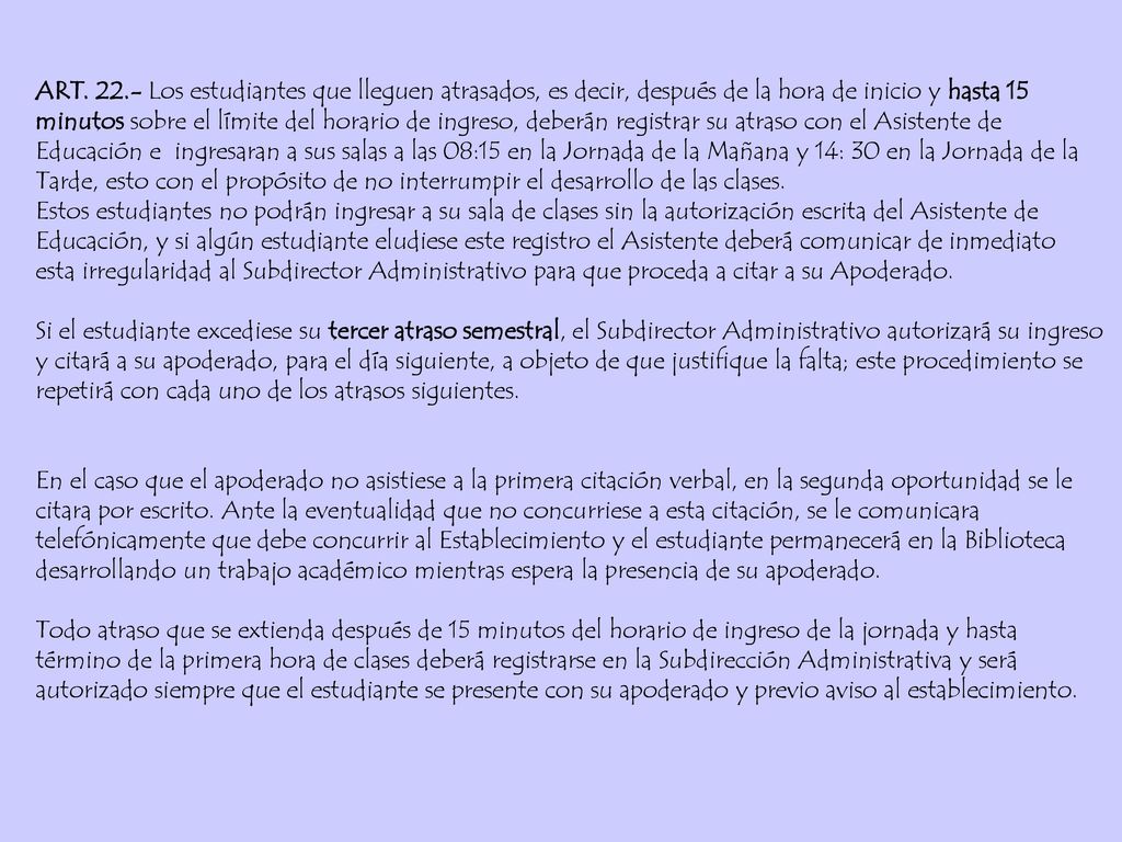 ART Los estudiantes que lleguen atrasados, es decir, después de la hora de inicio y hasta 15 minutos sobre el límite del horario de ingreso, deberán registrar su atraso con el Asistente de Educación e ingresaran a sus salas a las 08:15 en la Jornada de la Mañana y 14: 30 en la Jornada de la Tarde, esto con el propósito de no interrumpir el desarrollo de las clases.