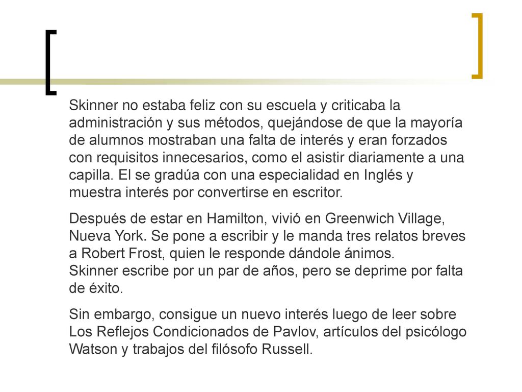 Skinner no estaba feliz con su escuela y criticaba la administración y sus métodos, quejándose de que la mayoría de alumnos mostraban una falta de interés y eran forzados con requisitos innecesarios, como el asistir diariamente a una capilla. El se gradúa con una especialidad en Inglés y muestra interés por convertirse en escritor.