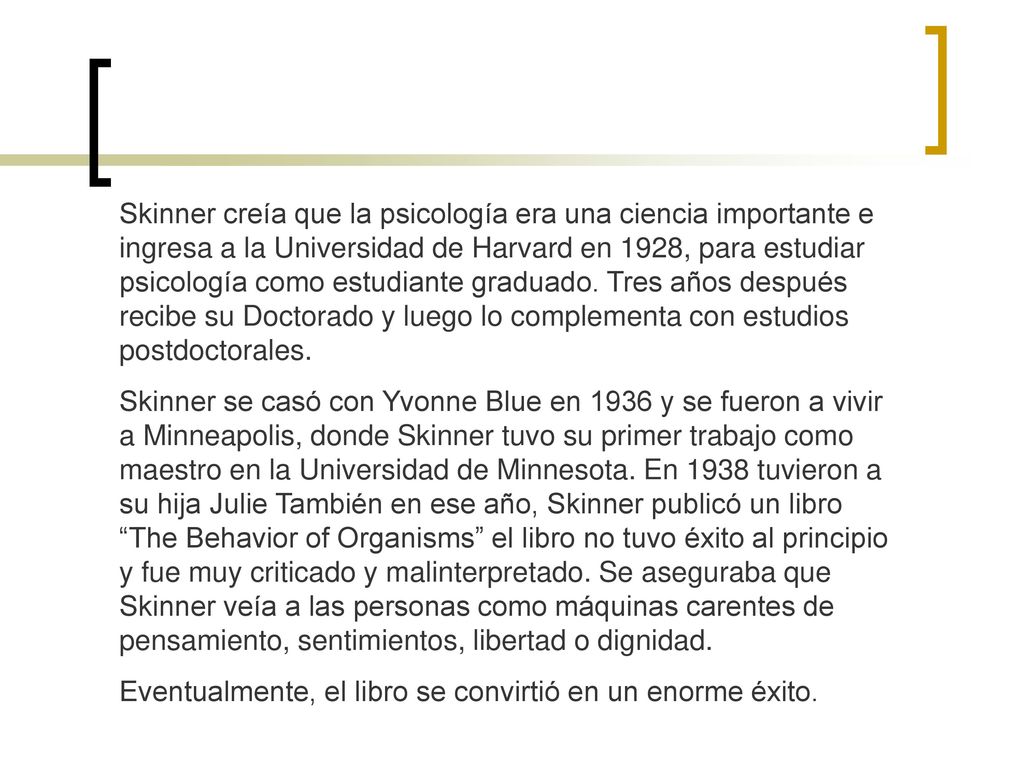 Skinner creía que la psicología era una ciencia importante e ingresa a la Universidad de Harvard en 1928, para estudiar psicología como estudiante graduado. Tres años después recibe su Doctorado y luego lo complementa con estudios postdoctorales.