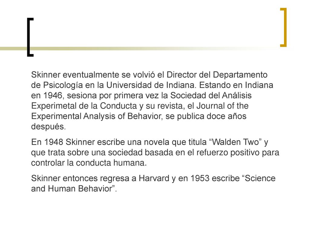 Skinner eventualmente se volvió el Director del Departamento de Psicología en la Universidad de Indiana. Estando en Indiana en 1946, sesiona por primera vez la Sociedad del Análisis Experimetal de la Conducta y su revista, el Journal of the Experimental Analysis of Behavior, se publica doce años después.