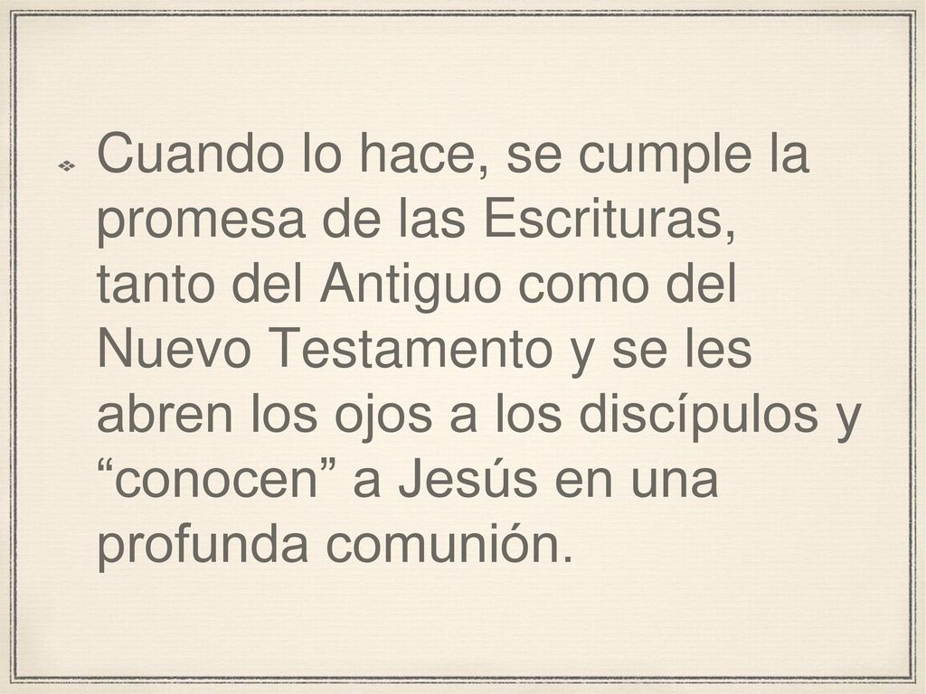 Cuando lo hace, se cumple la promesa de las Escrituras, tanto del Antiguo como del Nuevo Testamento y se les abren los ojos a los discípulos y conocen a Jesús en una profunda comunión.