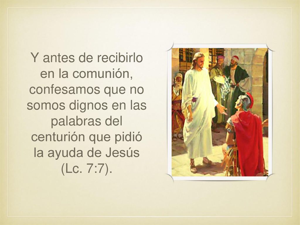 Y antes de recibirlo en la comunión, confesamos que no somos dignos en las palabras del centurión que pidió la ayuda de Jesús (Lc.