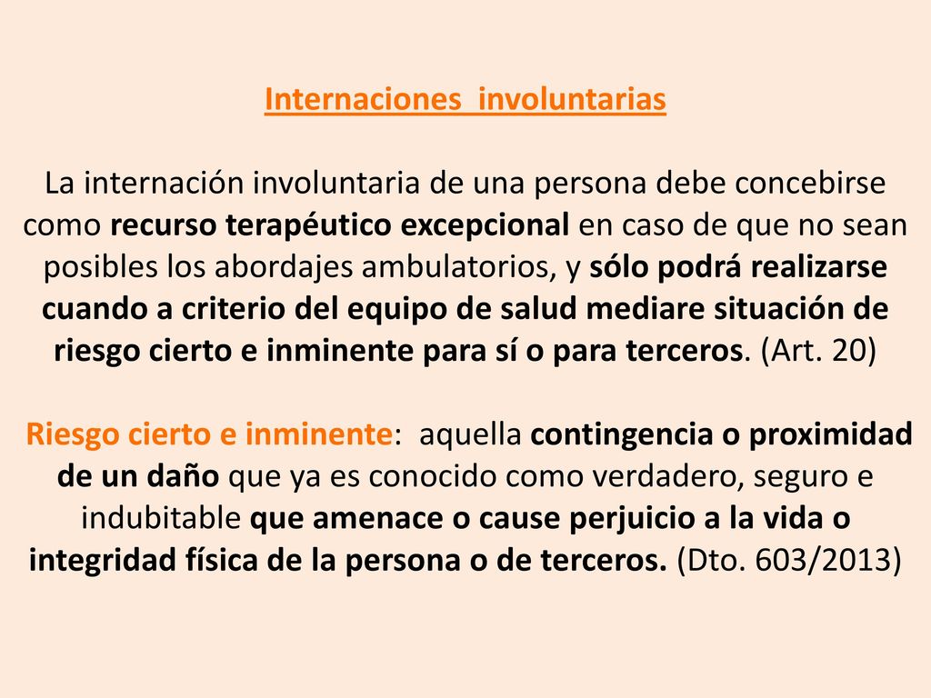Internaciones involuntarias La internación involuntaria de una persona debe concebirse como recurso terapéutico excepcional en caso de que no sean posibles los abordajes ambulatorios, y sólo podrá realizarse cuando a criterio del equipo de salud mediare situación de riesgo cierto e inminente para sí o para terceros.
