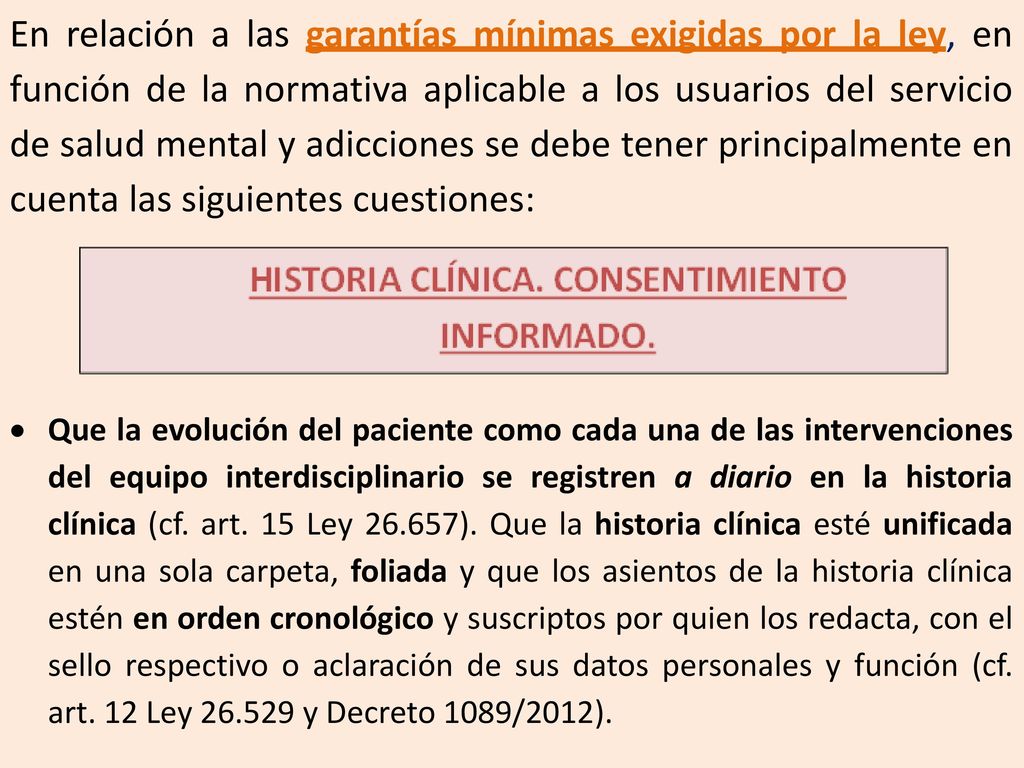 En relación a las garantías mínimas exigidas por la ley, en función de la normativa aplicable a los usuarios del servicio de salud mental y adicciones se debe tener principalmente en cuenta las siguientes cuestiones:
