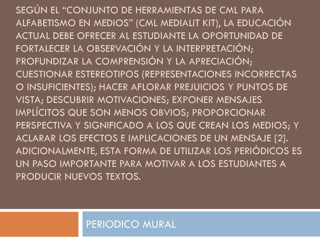 Según el Conjunto de Herramientas de CML para Alfabetismo en Medios (CML MediaLit Kit), la educación actual debe ofrecer al estudiante la oportunidad de fortalecer la observación y la interpretación; profundizar la comprensión y la apreciación; cuestionar estereotipos (representaciones incorrectas o insuficientes); hacer aflorar prejuicios y puntos de vista; descubrir motivaciones; exponer mensajes implícitos que son menos obvios; proporcionar perspectiva y significado a los que crean los medios; y aclarar los efectos e implicaciones de un mensaje [2]. Adicionalmente, esta forma de utilizar los periódicos es un paso importante para motivar a los estudiantes a producir nuevos textos.