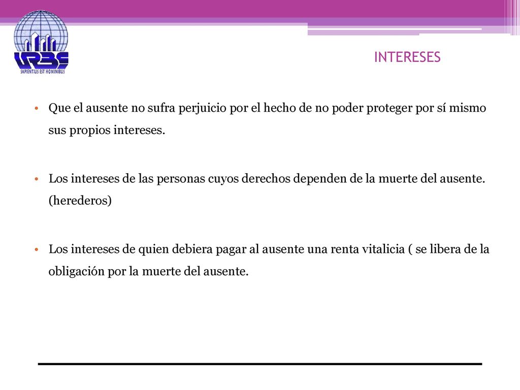 INTERESES Que el ausente no sufra perjuicio por el hecho de no poder proteger por sí mismo sus propios intereses.