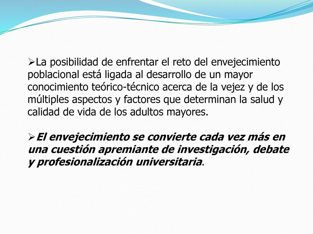 La posibilidad de enfrentar el reto del envejecimiento poblacional está ligada al desarrollo de un mayor conocimiento teórico-técnico acerca de la vejez y de los múltiples aspectos y factores que determinan la salud y calidad de vida de los adultos mayores.