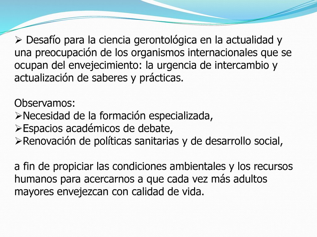 Desafío para la ciencia gerontológica en la actualidad y una preocupación de los organismos internacionales que se ocupan del envejecimiento: la urgencia de intercambio y actualización de saberes y prácticas.