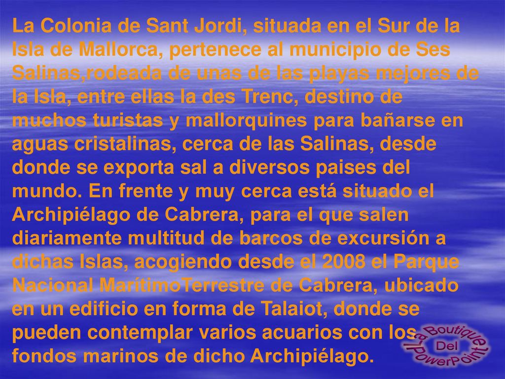La Colonia de Sant Jordi, situada en el Sur de la Isla de Mallorca, pertenece al municipio de Ses Salinas,rodeada de unas de las playas mejores de la Isla, entre ellas la des Trenc, destino de muchos turistas y mallorquines para bañarse en aguas cristalinas, cerca de las Salinas, desde donde se exporta sal a diversos paises del mundo. En frente y muy cerca está situado el Archipiélago de Cabrera, para el que salen diariamente multitud de barcos de excursión a dichas Islas, acogiendo desde el 2008 el Parque Nacional MarítimoTerrestre de Cabrera, ubicado en un edificio en forma de Talaiot, donde se pueden contemplar varios acuarios con los fondos marinos de dicho Archipiélago.