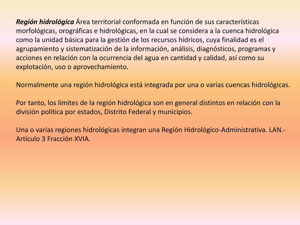 Región hidrológica Área territorial conformada en función de sus características morfológicas, orográficas e hidrológicas, en la cual se considera a la cuenca hidrológica como la unidad básica para la gestión de los recursos hídricos, cuya finalidad es el agrupamiento y sistematización de la información, análisis, diagnósticos, programas y acciones en relación con la ocurrencia del agua en cantidad y calidad, así como su explotación, uso o aprovechamiento.