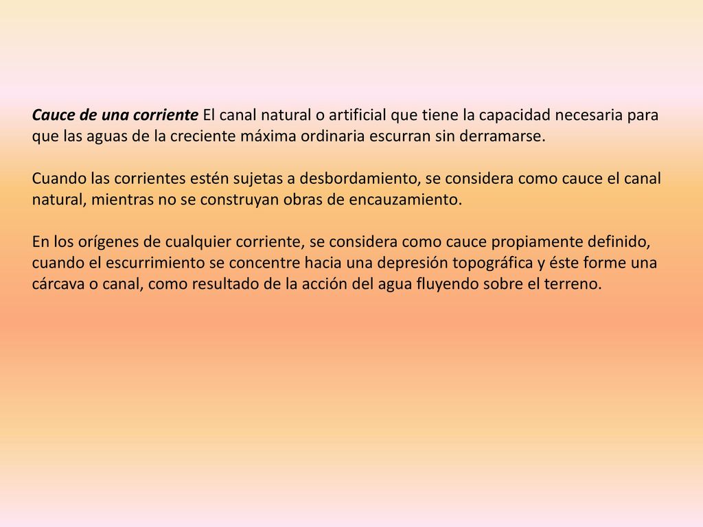 Cauce de una corriente El canal natural o artificial que tiene la capacidad necesaria para que las aguas de la creciente máxima ordinaria escurran sin derramarse.