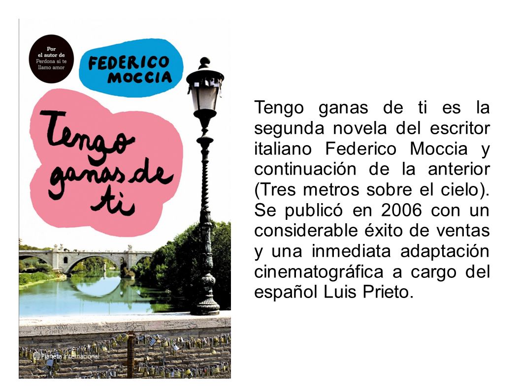 Tengo ganas de ti es la segunda novela del escritor italiano Federico Moccia y continuación de la anterior (Tres metros sobre el cielo).