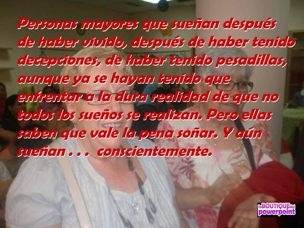 Personas mayores que sueñan después de haber vivido, después de haber tenido decepciones, de haber tenido pesadillas, aunque ya se hayan tenido que enfrentar a la dura realidad de que no todos los sueños se realizan.
