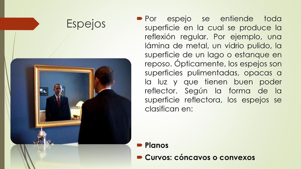 Por espejo se entiende toda superficie en la cual se produce la reflexión regular. Por ejemplo, una lámina de metal, un vidrio pulido, la superficie de un lago o estanque en reposo. Ópticamente, los espejos son superficies pulimentadas, opacas a la luz y que tienen buen poder reflector. Según la forma de la superficie reflectora, los espejos se clasifican en: