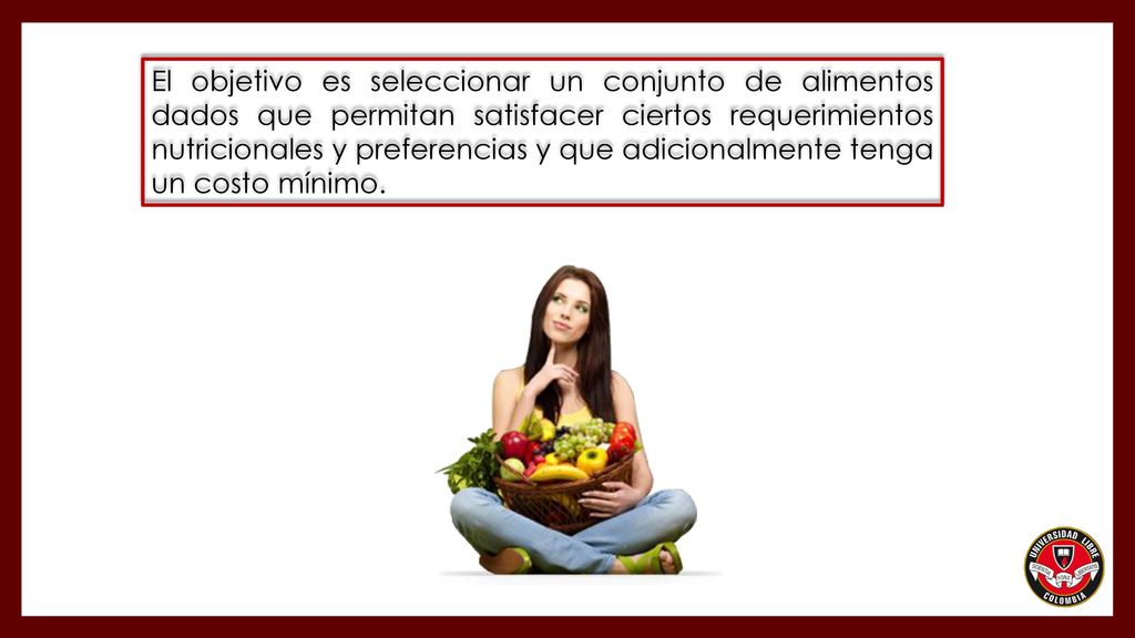 El objetivo es seleccionar un conjunto de alimentos dados que permitan satisfacer ciertos requerimientos nutricionales y preferencias y que adicionalmente tenga un costo mínimo.