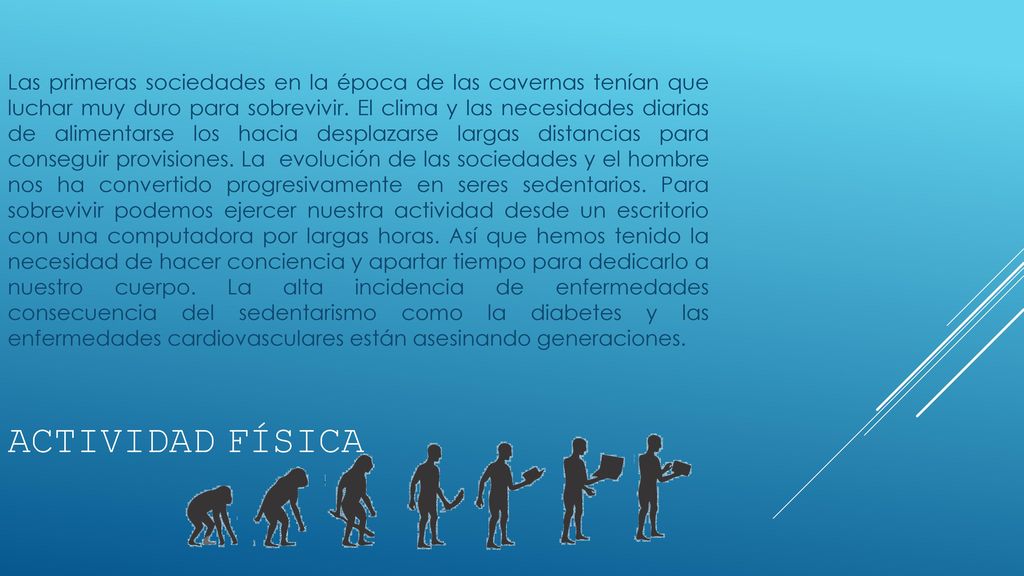 Las primeras sociedades en la época de las cavernas tenían que luchar muy duro para sobrevivir. El clima y las necesidades diarias de alimentarse los hacia desplazarse largas distancias para conseguir provisiones. La evolución de las sociedades y el hombre nos ha convertido progresivamente en seres sedentarios. Para sobrevivir podemos ejercer nuestra actividad desde un escritorio con una computadora por largas horas. Así que hemos tenido la necesidad de hacer conciencia y apartar tiempo para dedicarlo a nuestro cuerpo. La alta incidencia de enfermedades consecuencia del sedentarismo como la diabetes y las enfermedades cardiovasculares están asesinando generaciones.