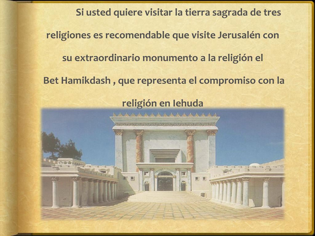 Si usted quiere visitar la tierra sagrada de tres religiones es recomendable que visite Jerusalén con su extraordinario monumento a la religión el Bet Hamikdash , que representa el compromiso con la religión en Iehuda