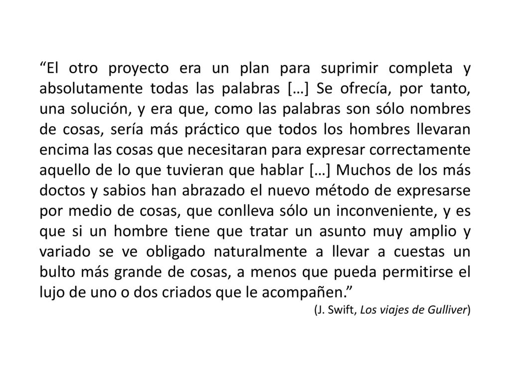 El otro proyecto era un plan para suprimir completa y absolutamente todas las palabras […] Se ofrecía, por tanto, una solución, y era que, como las palabras son sólo nombres de cosas, sería más práctico que todos los hombres llevaran encima las cosas que necesitaran para expresar correctamente aquello de lo que tuvieran que hablar […] Muchos de los más doctos y sabios han abrazado el nuevo método de expresarse por medio de cosas, que conlleva sólo un inconveniente, y es que si un hombre tiene que tratar un asunto muy amplio y variado se ve obligado naturalmente a llevar a cuestas un bulto más grande de cosas, a menos que pueda permitirse el lujo de uno o dos criados que le acompañen.