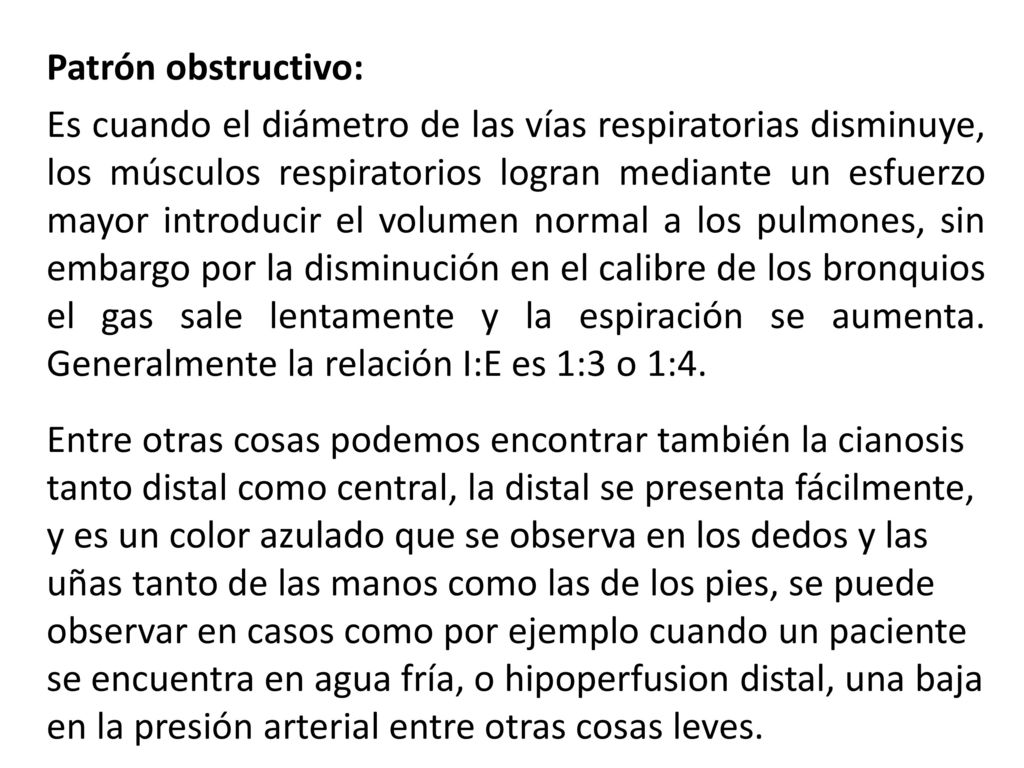 Patrón obstructivo: Es cuando el diámetro de las vías respiratorias disminuye, los músculos respiratorios logran mediante un esfuerzo mayor introducir el volumen normal a los pulmones, sin embargo por la disminución en el calibre de los bronquios el gas sale lentamente y la espiración se aumenta.