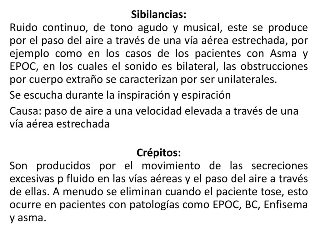 Sibilancias: Ruido continuo, de tono agudo y musical, este se produce por el paso del aire a través de una vía aérea estrechada, por ejemplo como en los casos de los pacientes con Asma y EPOC, en los cuales el sonido es bilateral, las obstrucciones por cuerpo extraño se caracterizan por ser unilaterales.