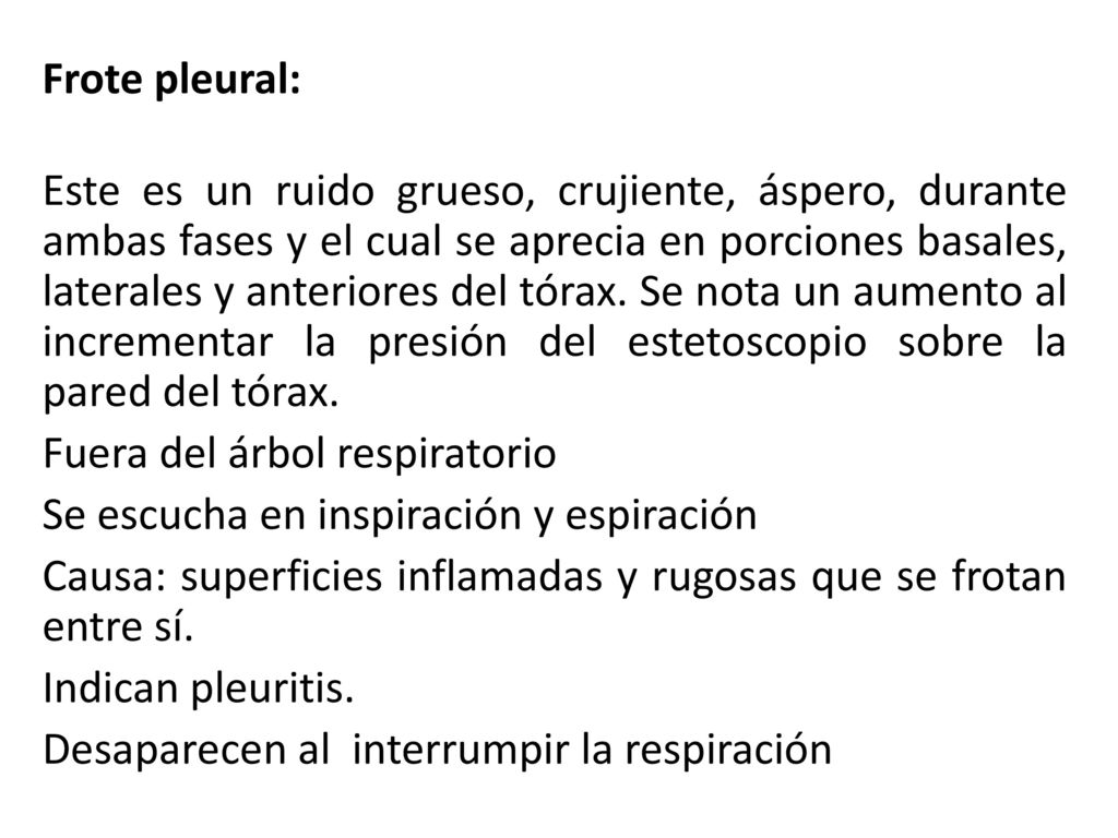 Frote pleural: Este es un ruido grueso, crujiente, áspero, durante ambas fases y el cual se aprecia en porciones basales, laterales y anteriores del tórax.