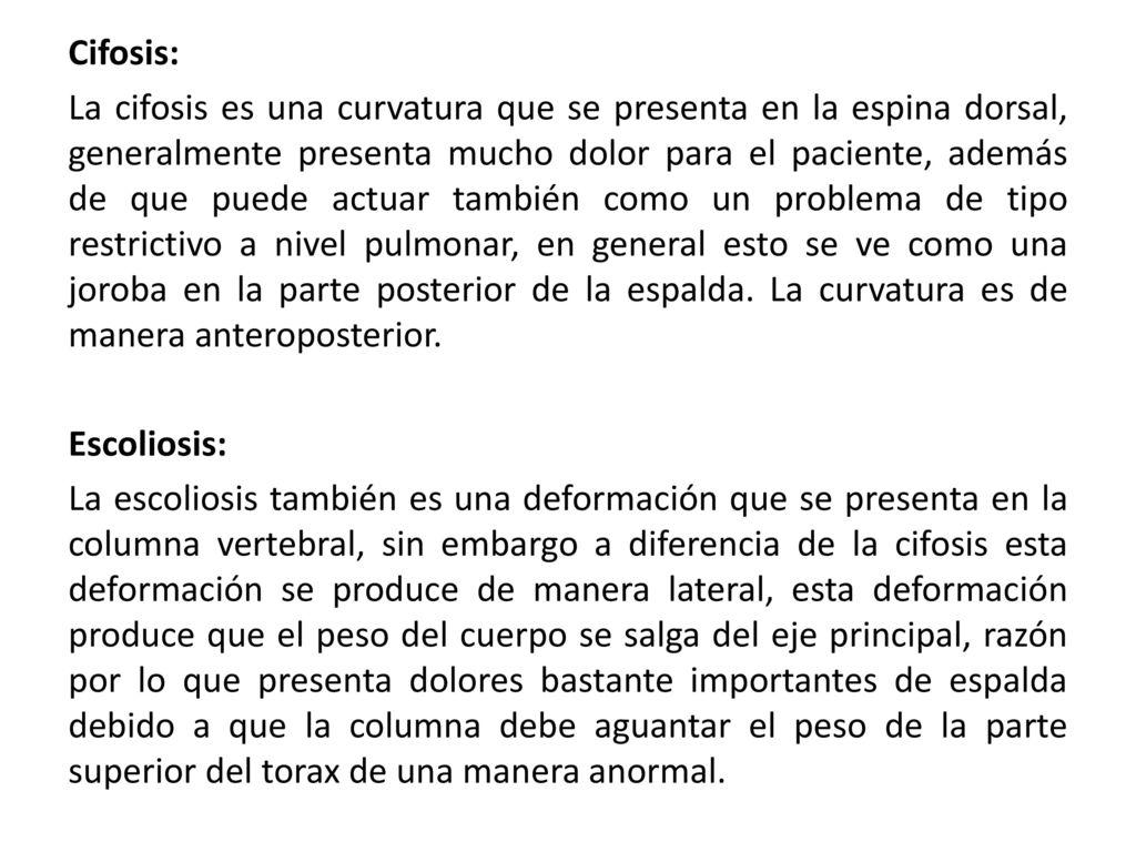 Cifosis: La cifosis es una curvatura que se presenta en la espina dorsal, generalmente presenta mucho dolor para el paciente, además de que puede actuar también como un problema de tipo restrictivo a nivel pulmonar, en general esto se ve como una joroba en la parte posterior de la espalda.