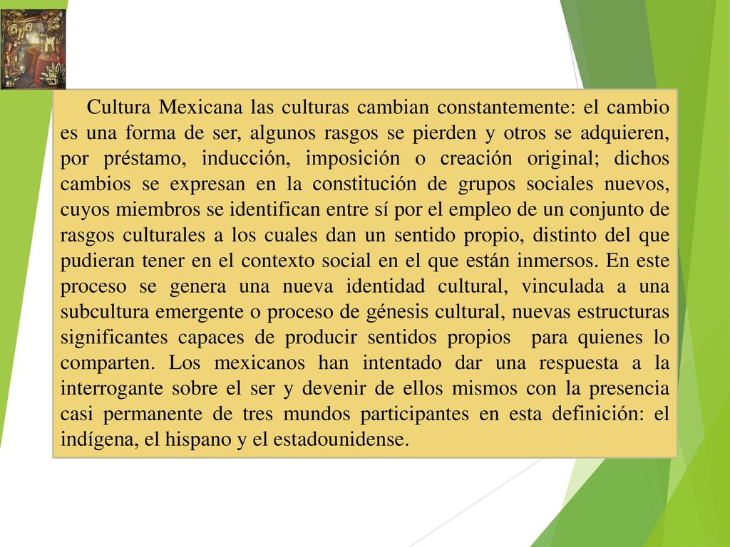 Cultura Mexicana las culturas cambian constantemente: el cambio es una forma de ser, algunos rasgos se pierden y otros se adquieren, por préstamo, inducción, imposición o creación original; dichos cambios se expresan en la constitución de grupos sociales nuevos, cuyos miembros se identifican entre sí por el empleo de un conjunto de rasgos culturales a los cuales dan un sentido propio, distinto del que pudieran tener en el contexto social en el que están inmersos.