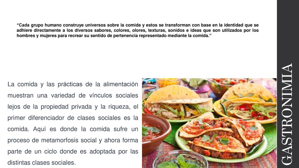 Cada grupo humano construye universos sobre la comida y estos se transforman con base en la identidad que se adhiere directamente a los diversos sabores, colores, olores, texturas, sonidos e ideas que son utilizados por los hombres y mujeres para recrear su sentido de pertenencia representado mediante la comida.