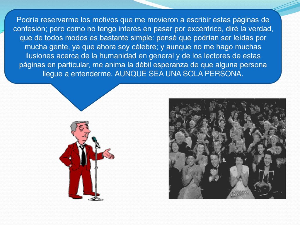 Podría reservarme los motivos que me movieron a escribir estas páginas de confesión; pero como no tengo interés en pasar por excéntrico, diré la verdad, que de todos modos es bastante simple: pensé que podrían ser leídas por mucha gente, ya que ahora soy célebre; y aunque no me hago muchas ilusiones acerca de la humanidad en general y de los lectores de estas páginas en particular, me anima la débil esperanza de que alguna persona llegue a entenderme.