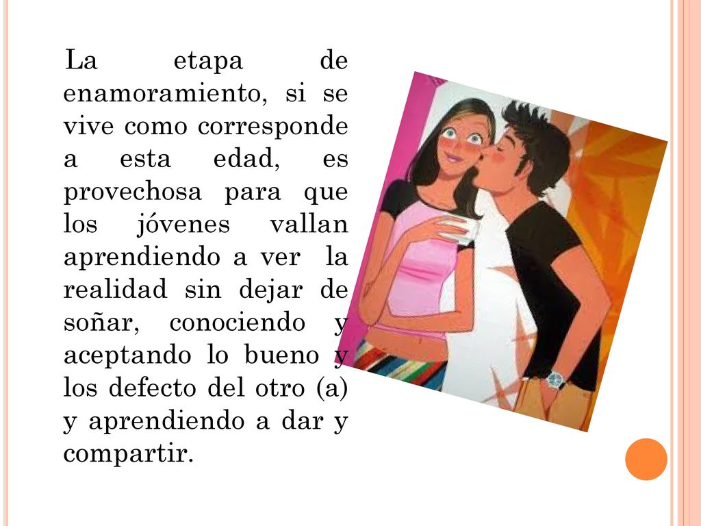 La etapa de enamoramiento, si se vive como corresponde a esta edad, es provechosa para que los jóvenes vallan aprendiendo a ver la realidad sin dejar de soñar, conociendo y aceptando lo bueno y los defecto del otro (a) y aprendiendo a dar y compartir.