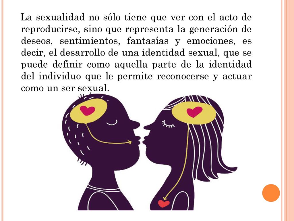 La sexualidad no sólo tiene que ver con el acto de reproducirse, sino que representa la generación de deseos, sentimientos, fantasías y emociones, es decir, el desarrollo de una identidad sexual, que se puede definir como aquella parte de la identidad del individuo que le permite reconocerse y actuar como un ser sexual.