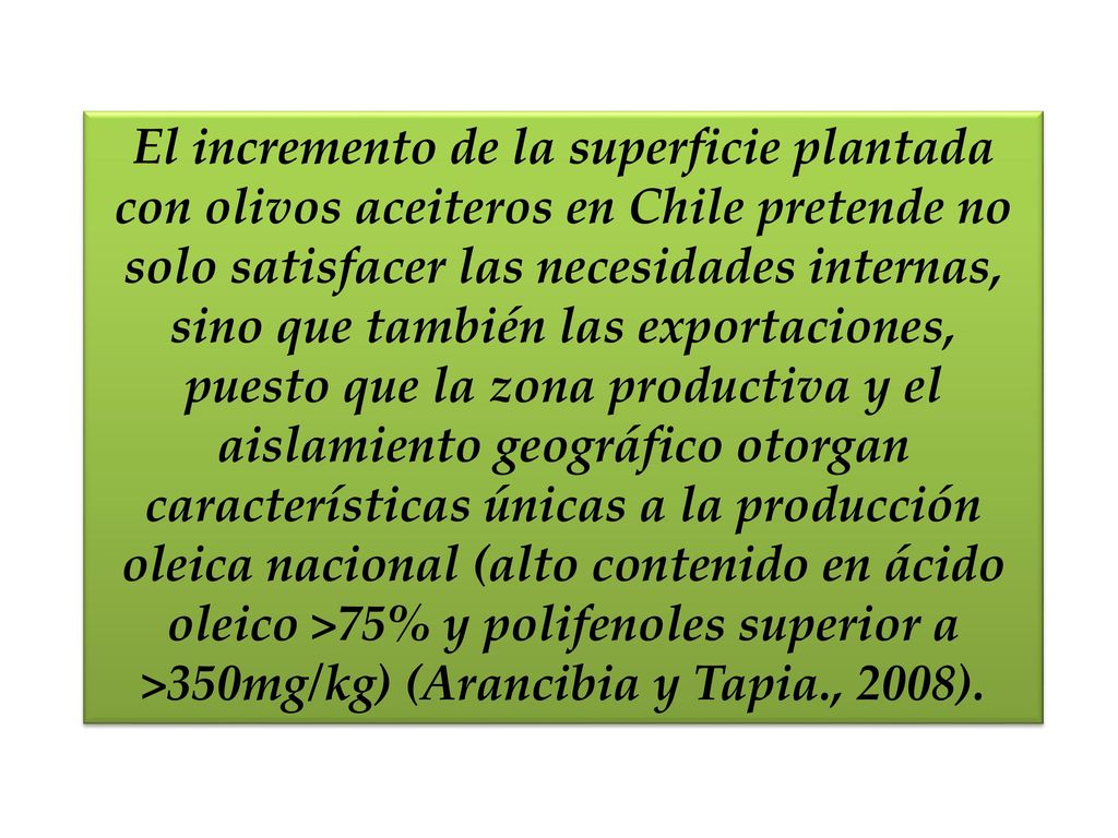 El incremento de la superficie plantada con olivos aceiteros en Chile pretende no solo satisfacer las necesidades internas, sino que también las exportaciones, puesto que la zona productiva y el aislamiento geográfico otorgan características únicas a la producción oleica nacional (alto contenido en ácido oleico >75% y polifenoles superior a >350mg/kg) (Arancibia y Tapia., 2008).