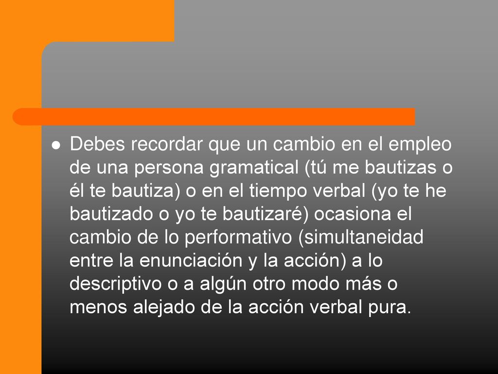 Debes recordar que un cambio en el empleo de una persona gramatical (tú me bautizas o él te bautiza) o en el tiempo verbal (yo te he bautizado o yo te bautizaré) ocasiona el cambio de lo performativo (simultaneidad entre la enunciación y la acción) a lo descriptivo o a algún otro modo más o menos alejado de la acción verbal pura.