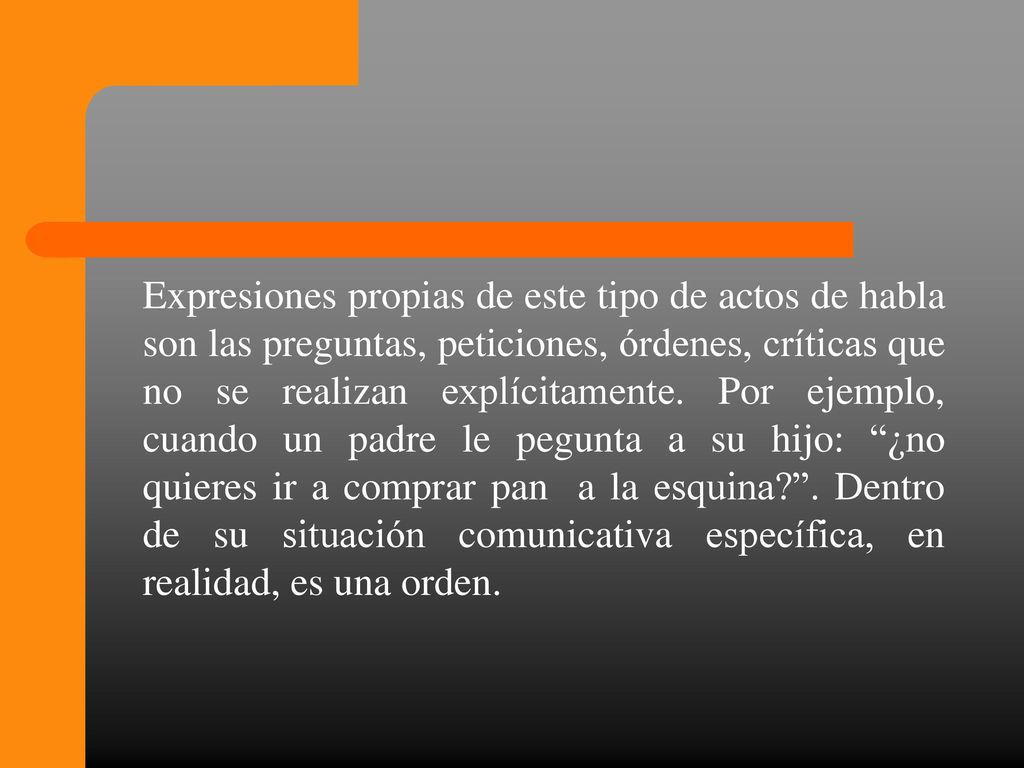 Expresiones propias de este tipo de actos de habla son las preguntas, peticiones, órdenes, críticas que no se realizan explícitamente.