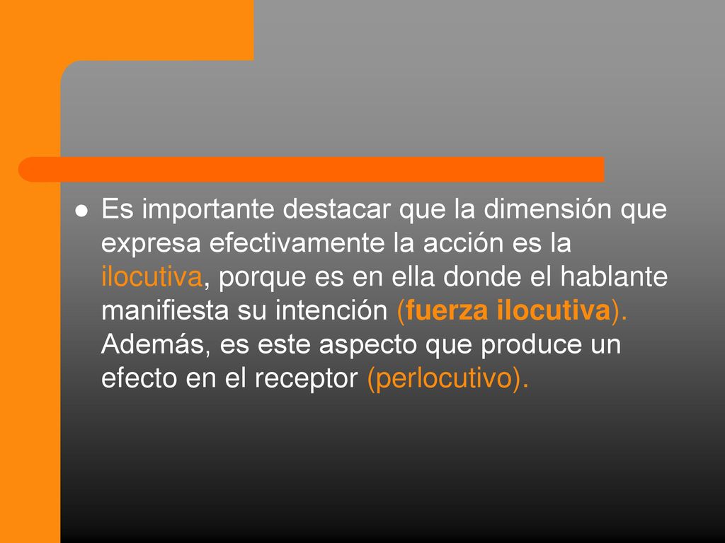 Es importante destacar que la dimensión que expresa efectivamente la acción es la ilocutiva, porque es en ella donde el hablante manifiesta su intención (fuerza ilocutiva).