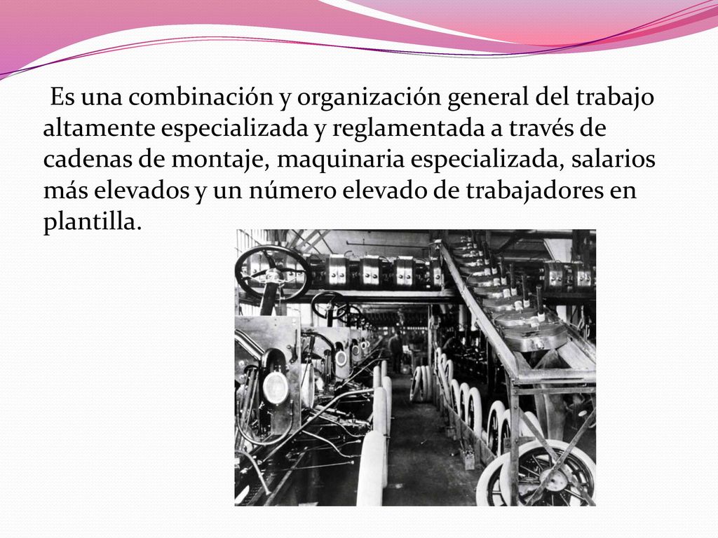 Es una combinación y organización general del trabajo altamente especializada y reglamentada a través de cadenas de montaje, maquinaria especializada, salarios más elevados y un número elevado de trabajadores en plantilla.