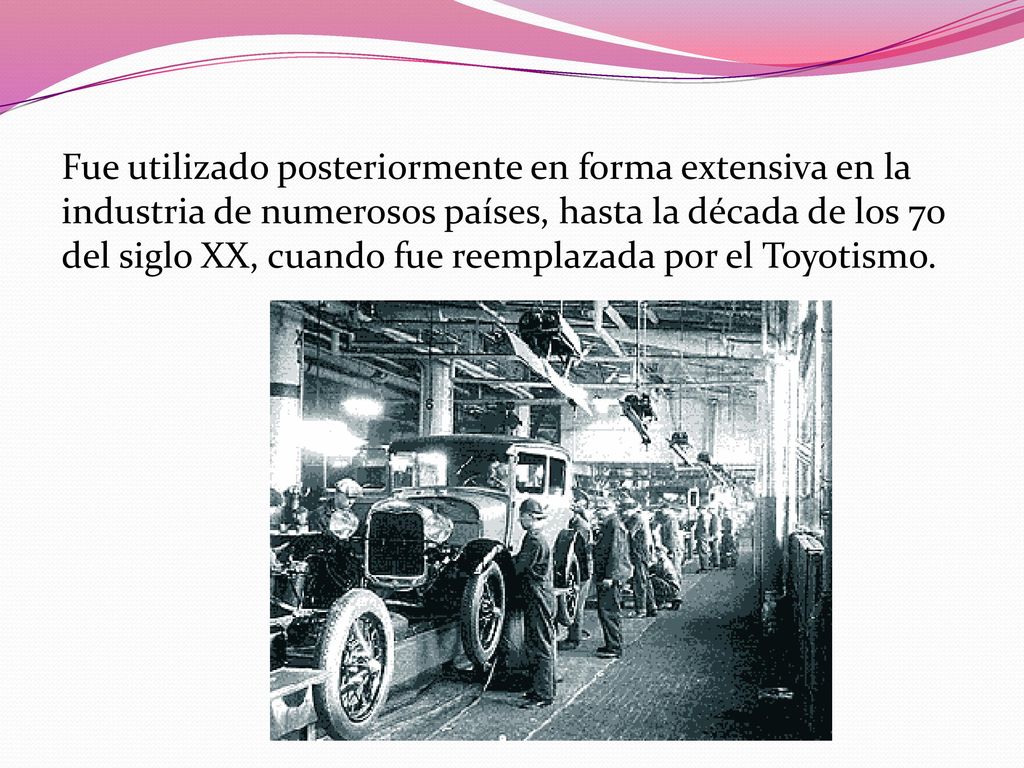 Fue utilizado posteriormente en forma extensiva en la industria de numerosos países, hasta la década de los 70 del siglo XX, cuando fue reemplazada por el Toyotismo.