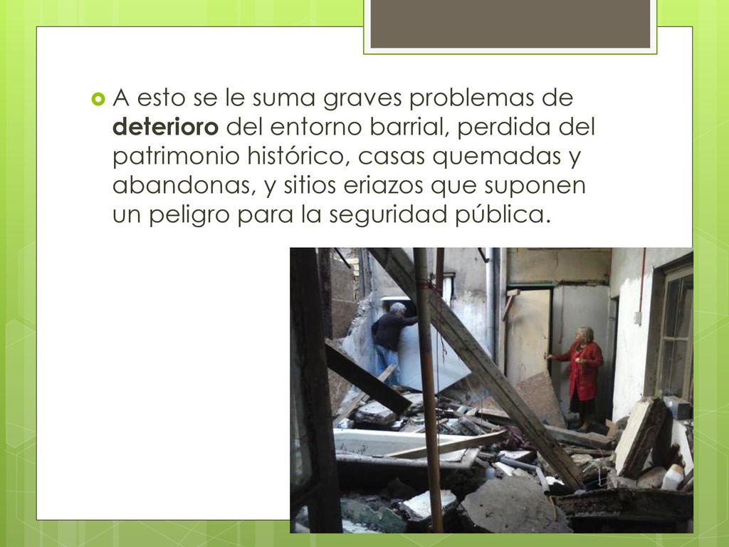 A esto se le suma graves problemas de deterioro del entorno barrial, perdida del patrimonio histórico, casas quemadas y abandonas, y sitios eriazos que suponen un peligro para la seguridad pública.