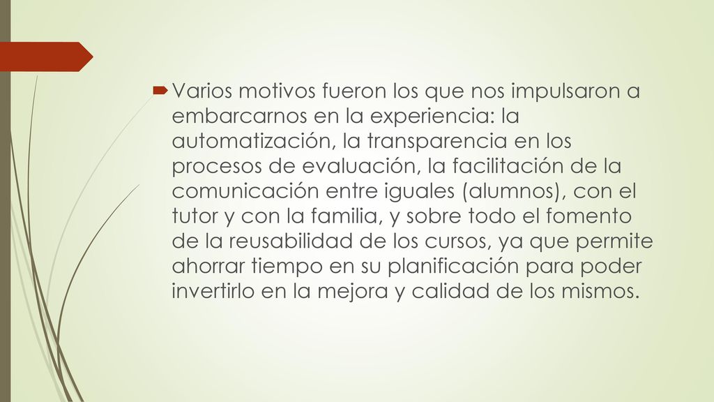 Varios motivos fueron los que nos impulsaron a embarcarnos en la experiencia: la automatización, la transparencia en los procesos de evaluación, la facilitación de la comunicación entre iguales (alumnos), con el tutor y con la familia, y sobre todo el fomento de la reusabilidad de los cursos, ya que permite ahorrar tiempo en su planificación para poder invertirlo en la mejora y calidad de los mismos.
