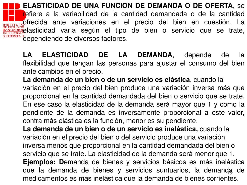 ELASTICIDAD DE UNA FUNCION DE DEMANDA O DE OFERTA, se refiere a la variabilidad de la cantidad demandada o de la cantidad ofrecida ante variaciones en el precio del bien en cuestión. La elasticidad varía según el tipo de bien o servicio que se trate, dependiendo de diversos factores.