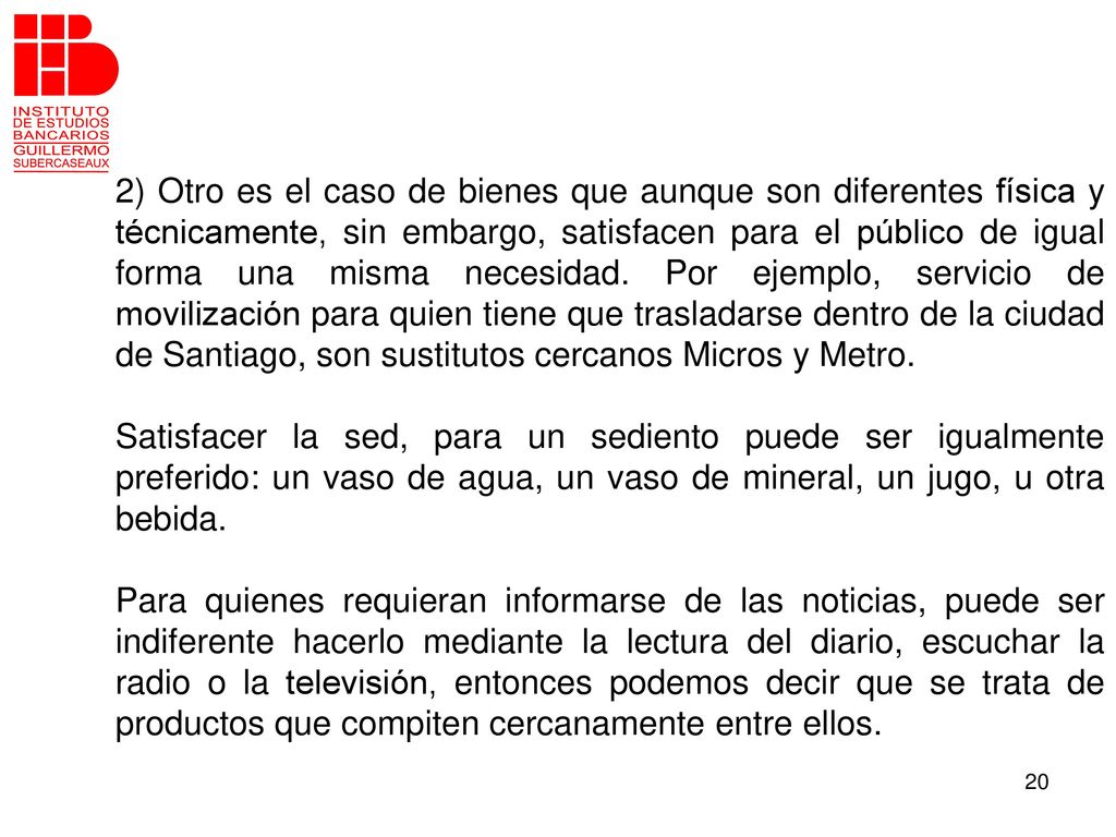 2) Otro es el caso de bienes que aunque son diferentes física y técnicamente, sin embargo, satisfacen para el público de igual forma una misma necesidad. Por ejemplo, servicio de movilización para quien tiene que trasladarse dentro de la ciudad de Santiago, son sustitutos cercanos Micros y Metro.