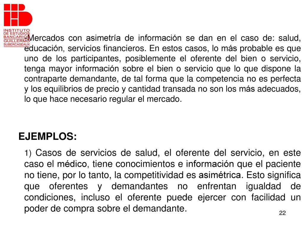 -Mercados con asimetría de información se dan en el caso de: salud, educación, servicios financieros. En estos casos, lo más probable es que uno de los participantes, posiblemente el oferente del bien o servicio, tenga mayor información sobre el bien o servicio que lo que dispone la contraparte demandante, de tal forma que la competencia no es perfecta y los equilibrios de precio y cantidad transada no son los más adecuados, lo que hace necesario regular el mercado.