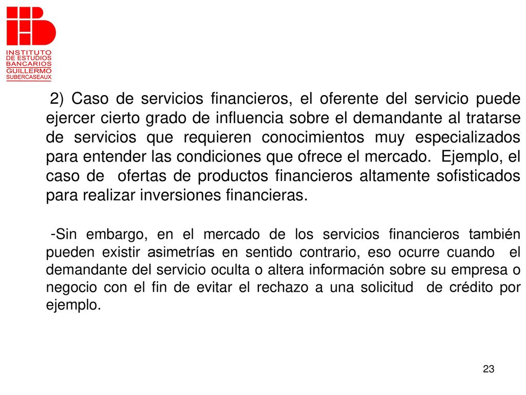 2) Caso de servicios financieros, el oferente del servicio puede ejercer cierto grado de influencia sobre el demandante al tratarse de servicios que requieren conocimientos muy especializados para entender las condiciones que ofrece el mercado. Ejemplo, el caso de ofertas de productos financieros altamente sofisticados para realizar inversiones financieras.