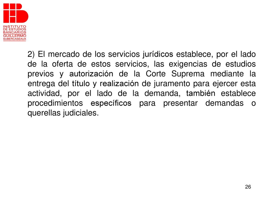 2) El mercado de los servicios jurídicos establece, por el lado de la oferta de estos servicios, las exigencias de estudios previos y autorización de la Corte Suprema mediante la entrega del título y realización de juramento para ejercer esta actividad, por el lado de la demanda, también establece procedimientos específicos para presentar demandas o querellas judiciales.