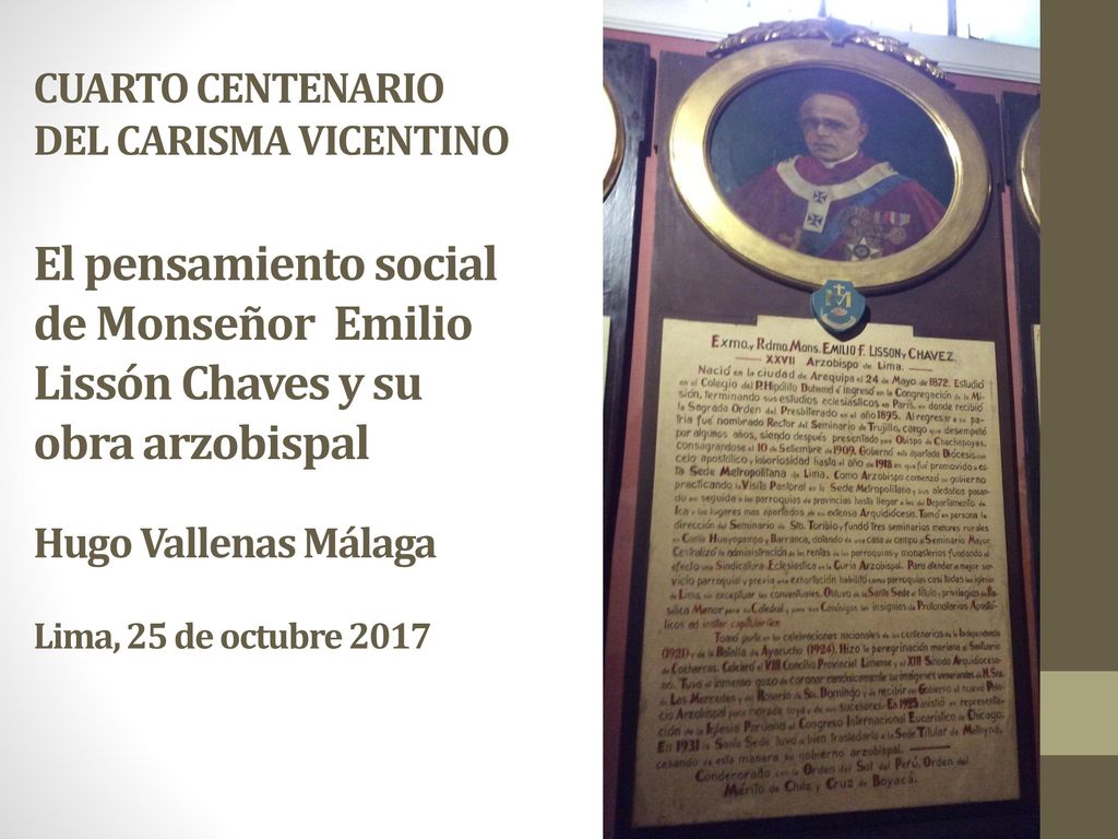 CUARTO CENTENARIO DEL CARISMA VICENTINO El pensamiento social de Monseñor Emilio Lissón Chaves y su obra arzobispal Hugo Vallenas Málaga Lima, 25 de octubre 2017