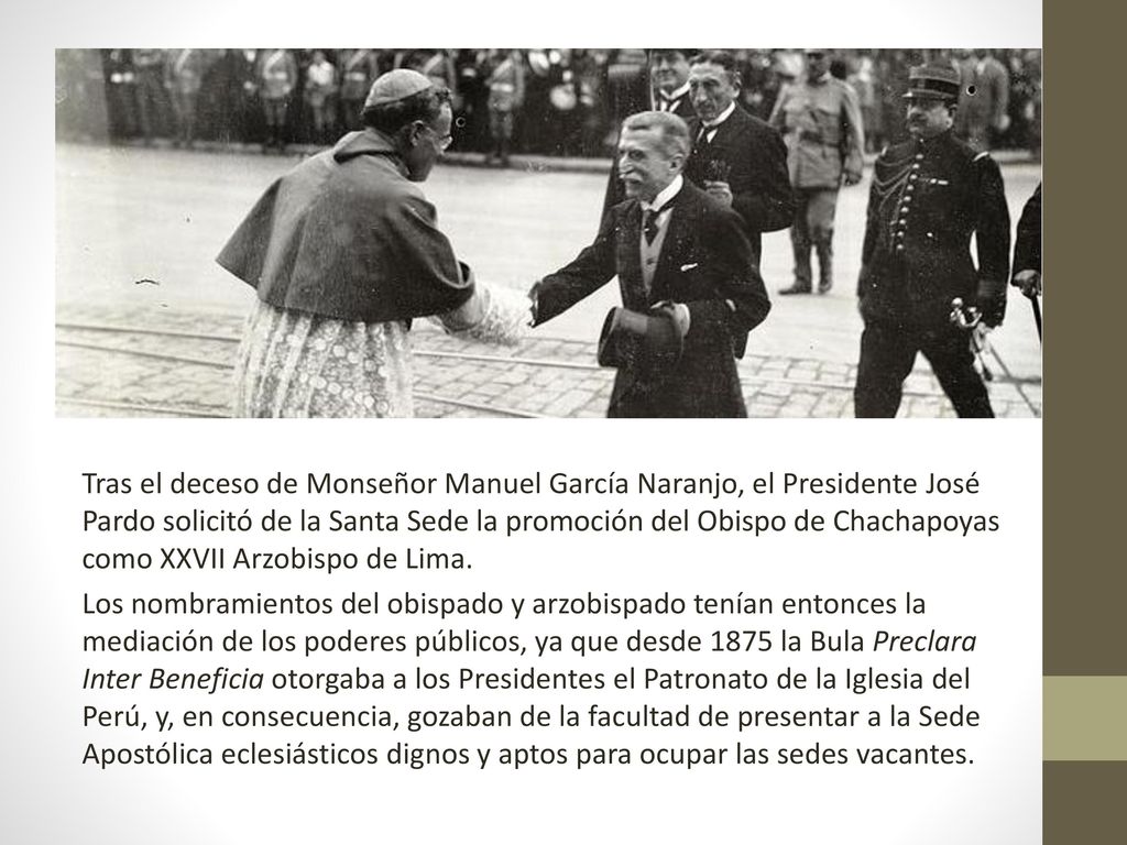 Tras el deceso de Monseñor Manuel García Naranjo, el Presidente José Pardo solicitó de la Santa Sede la promoción del Obispo de Chachapoyas como XXVII Arzobispo de Lima.