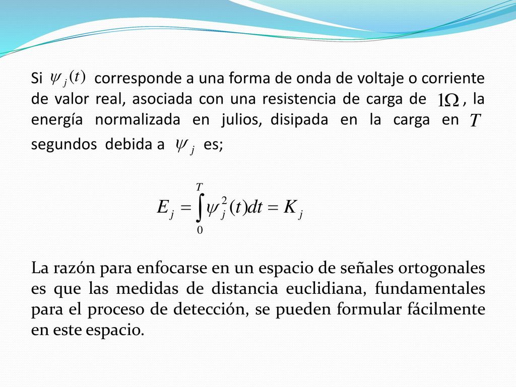 Si corresponde a una forma de onda de voltaje o corriente de valor real, asociada con una resistencia de carga de , la energía normalizada en julios, disipada en la carga en segundos debida a es; La razón para enfocarse en un espacio de señales ortogonales es que las medidas de distancia euclidiana, fundamentales para el proceso de detección, se pueden formular fácilmente en este espacio.