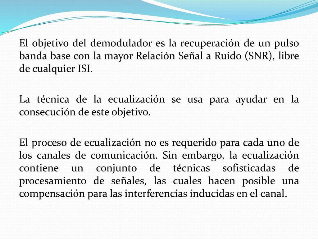 El objetivo del demodulador es la recuperación de un pulso banda base con la mayor Relación Señal a Ruido (SNR), libre de cualquier ISI.
