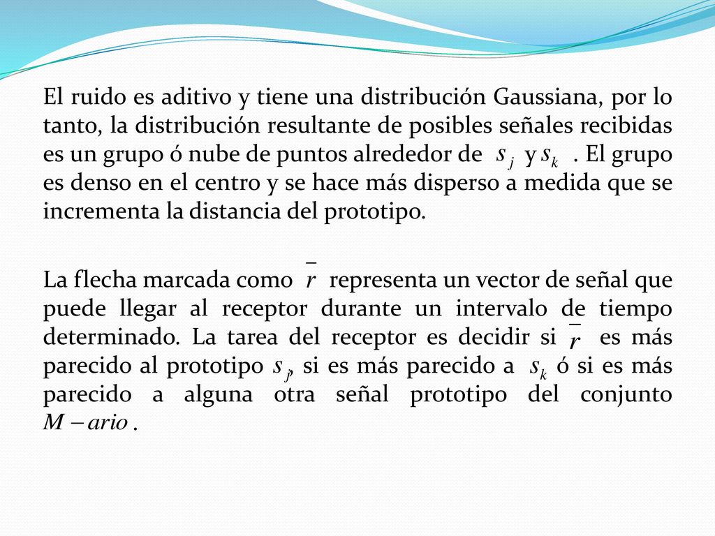 El ruido es aditivo y tiene una distribución Gaussiana, por lo tanto, la distribución resultante de posibles señales recibidas es un grupo ó nube de puntos alrededor de y .