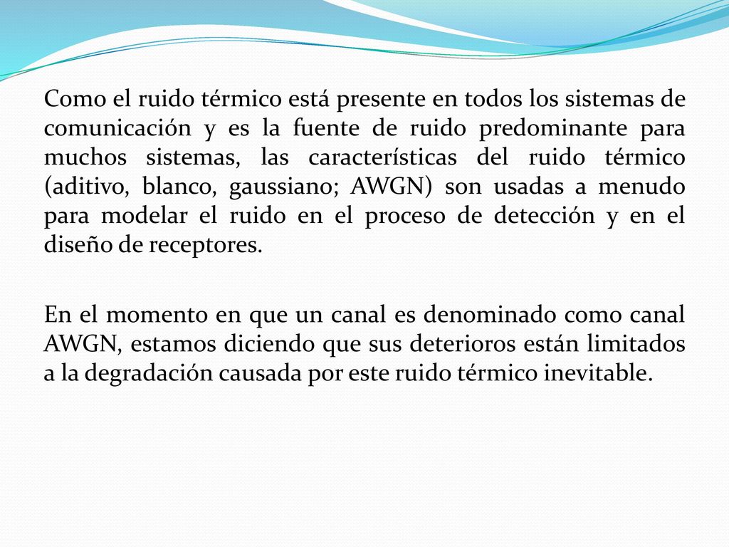 Como el ruido térmico está presente en todos los sistemas de comunicación y es la fuente de ruido predominante para muchos sistemas, las características del ruido térmico (aditivo, blanco, gaussiano; AWGN) son usadas a menudo para modelar el ruido en el proceso de detección y en el diseño de receptores.